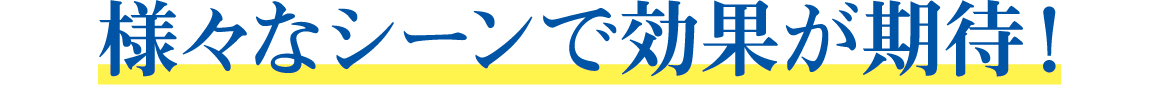 様々なシーンで効果が期待!