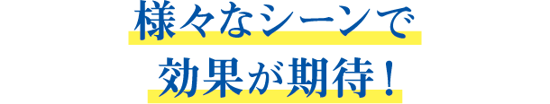 様々なシーンで効果が期待!